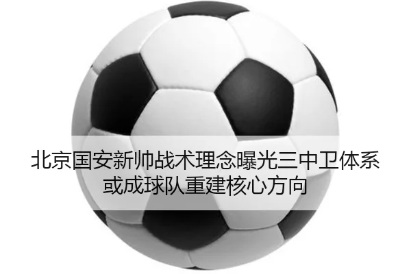北京国安新帅战术理念曝光三中卫体系或成球队重建核心方向